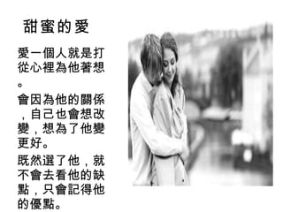 甜蜜的愛 愛一個人就是打從心裡為他著想。 會因為他的關係，自己也會想改變，想為了他變更好。 既然選了他，就不會去看他的缺點，只會記得他的優點。 