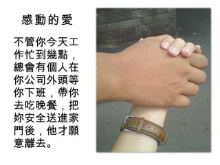 感動的愛 不管你今天工作忙到幾點，總會有個人在你公司外頭等你下班，帶你去吃晚餐，把妳安全送進家門後，他才願意離去。 