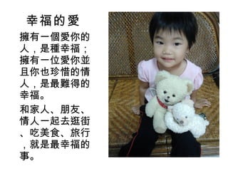 幸福的愛 擁有一個愛你的人，是種幸福；擁有一位愛你並且你也珍惜的情人，是最難得的幸福。 和家人、朋友、情人一起去逛街、吃美食、旅行，就是最幸福的事。 