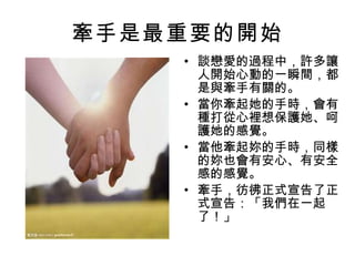 牽手是最重要的開始 談戀愛的過程中，許多讓人開始心動的一瞬間，都是與牽手有關的。 當你牽起她的手時，會有種打從心裡想保護她、呵護她的感覺。 當他牽起妳的手時，同樣的妳也會有安心、有安全感的感覺。 牽手，彷彿正式宣告了正式宣告：「我們在一起了！」 