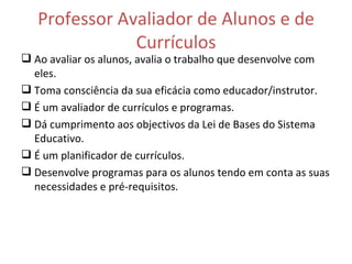 Professor Avaliador de Alunos e de Currículos Ao avaliar os alunos, avalia o trabalho que desenvolve com eles. Toma consciência da sua eficácia como educador/instrutor. É um avaliador de currículos e programas. Dá cumprimento aos objectivos da Lei de Bases do Sistema Educativo. É um planificador de currículos. Desenvolve programas para os alunos tendo em conta as suas necessidades e pré-requisitos. 