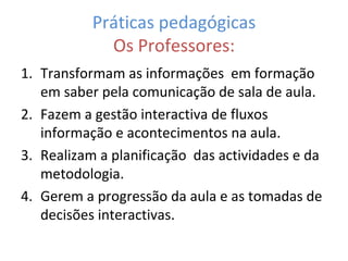 Práticas pedagógicas Os Professores: Transformam as informações  em formação em saber pela comunicação de sala de aula. Fazem a gestão interactiva de fluxos informação e acontecimentos na aula. Realizam a planificação  das actividades e da metodologia. Gerem a progressão da aula e as tomadas de decisões interactivas. 