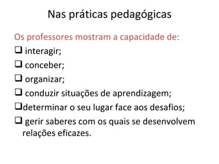Nas práticas pedagógicas Os professores mostram a capacidade de: interagir; conceber; organizar; conduzir situações de aprendizagem; determinar o seu lugar face aos desafios; gerir saberes com os quais se desenvolvem relações eficazes. 