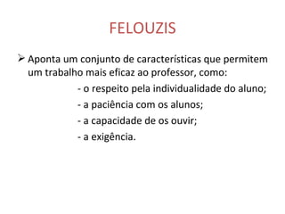 FELOUZIS Aponta um conjunto de características que permitem um trabalho mais eficaz ao professor, como: - o respeito pela individualidade do aluno; - a paciência com os alunos; - a capacidade de os ouvir; - a exigência. 