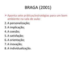 BRAGA (2001) Aponta sete práticas/estratégias para um bom ambiente na sala de aula : A personalização; A implicação; A coesão; A satisfação; A orientação; A inovação; A individualização. 