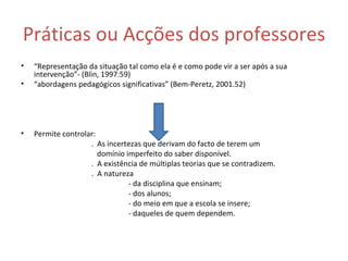 Práticas ou Acções dos professores “ Representação da situação tal como ela é e como pode vir a ser após a sua intervenção”- (Blin, 1997:59) “ abordagens pedagógicos significativas” (Bem-Peretz, 2001.52) Permite controlar:  .  As incertezas que derivam do facto de terem um  domínio imperfeito do saber disponível. .  A existência de múltiplas teorias que se contradizem. .  A natureza  - da disciplina que ensinam; - dos alunos; - do meio em que a escola se insere; - daqueles de quem dependem.  