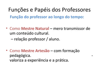 Funções e Papéis dos Professores Função do professor ao longo do tempo: Como  Mestre Natural  – mero transmissor de um conteúdo cultural. –  relação professor / aluno. Como  Mestre Artesão  – com formação pedagógica.  - valoriza a experiência e a prática. 