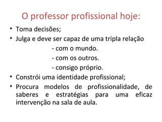 O professor profissional hoje: Toma decisões; Julga e deve ser capaz de uma tripla relação - com o mundo. - com os outros. - consigo próprio. Constrói uma identidade profissional; Procura modelos de profissionalidade, de saberes e estratégias para uma eficaz intervenção na sala de aula. 