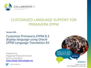 REMINDER
Check in on the
COLLABORATE mobile app
CUSTOMIZED LANGUAGE SUPPORT FOR
PRIMAVERA EPPM
Prepared by:
Rajganesh Balasubramanian
Senior Consultant
Gaea Global Technologies Inc
@j_josephine
Customize Primavera EPPM 8.3
display language using Oracle
EPPM Language Translation Kit
Session ID#:
 