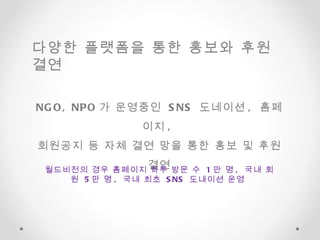NGO, NPO 가 운영중인  SNS  도네이션 ,  홈페이지 ,  회원공지 등 자체 결연 망을 통한 홍보 및 후원 결연 월드비전의 경우 홈페이지 하루 방문 수  1 만 명 ,  국내 회원  5 만 명 ,  국내 최초  SNS  도내이션 운영  다양한 플랫폼을 통한 홍보와 후원 결연  