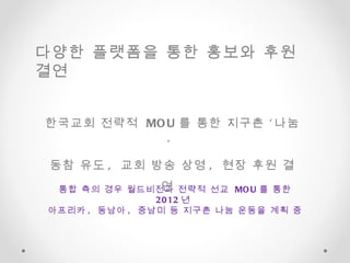 통합 측의 경우 월드비전과 전략적 선교  MOU 를 통한  2012 년  아프리카 ,  동남아 ,  중남미 등 지구촌 나눔 운동을 계획 중  한국교회 전략적  MOU 를 통한 지구촌 ‘나눔’  동참 유도 ,  교회 방송 상영 ,  현장 후원 결연  다양한 플랫폼을 통한 홍보와 후원 결연  