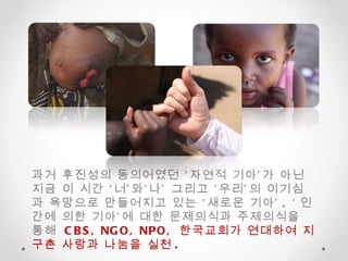 과거 후진성의 동의어였던 ‘자연적 기아’가 아닌 지금 이 시간 ‘너’와‘나’ 그리고 ‘우리’의 이기심과 욕망으로 만들어지고 있는 ‘새로운 기아’ , ‘ 인간에 의한 기아’에 대한 문제의식과 주제의식을 통해  CBS, NGO, NPO,  한국교회가 연대하여 지구촌 사랑과 나눔을 실천 .  