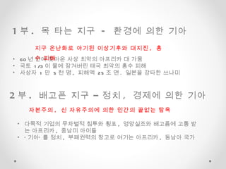 1 부 .  목 타는 지구  -  환경에 의한 기아  2 부 .  배고픈 지구 – 정치 ,  경제에 의한 기아  60 년 만에 찾아온 사상 최악의 아프리카 대 가뭄 국토  1/3 이 물에 잠겨버린 태국 최악의 홍수 피해 사상자  1 만  5 천 명 ,  피해액  25 조 앤 .  일본을 강타한 쓰나미 지구 온난화로 야기된 이상기후와 대지진 ,  홍수 피해  자본주의 ,  신 자유주의에 의한 인간의 끝없는 탐욕 다목적 기업의 무차별적 침투와 횡포 ,  영양실조와 배고픔에 고통 받는 아프리카 ,  중남미 아이들 ‘ 기아’ 를 정치 ,  부패권력의 창고로 여기는 아프리카 ,  동남아 국가  