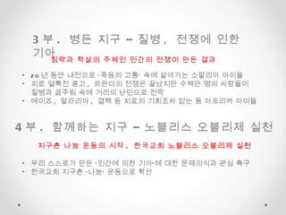 3 부 .  병든 지구 – 질병 ,  전쟁에 인한 기아  4 부 .  함께하는 지구 – 노블리스 오블리제 실천  20 년 동안 내전으로 ‘죽음의 고통’ 속에 살아가는 소말리아 아이들 피로 얼룩진 콩고 ,  르완다의 전쟁은 끝났지만 수백만 명의 사람들이  질병과 굶주림 속에 거리의 난민으로 전락 에이즈 ,  말라리아 ,  결핵 등 치료의 기회조차 없는 동 아프리카 아이들  침략과 학살의 주체인 인간의 전쟁이 만든 결과  지구촌 나눔 운동의 시작 .  한국교회 노블리스 오블리제 실천 우리 스스로가 만든 ‘인간에 의한 기아’에 대한 문제의식과 관심 촉구 한국교회 지구촌 ‘나눔’ 운동으로 확산  