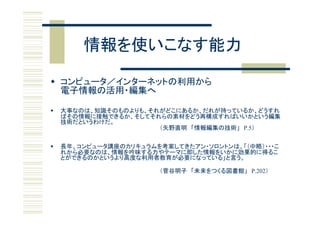 情報を使いこなす能力

 コンピュータ／インターネットの利用から
  電子情報の活用・編集へ
  電子情報の活用 編集

   大事な は、知識そ も よりも、それ
    大事なのは、知識そのものよりも、それがどこにあるか、だれが持っているか、どうすれ
                           ある 、だれ 持    る 、 うすれ
    ばその情報に接触できるか、そしてそれらの素材をどう再構成すればいいかという編集
    技術だというわけだ。
                       （矢野直明 「情報編集の技術」 P.5）


   長年、コンピュータ講座のカリキュラムを考案してきたアン・ソロントンは、「（中略）・・・こ
    れから必要なのは、情報を吟味する力やテーマに即した情報をいかに効果的に得るこ
    とができるのかというより高度な利用者教育が必要になっている」と言う。

                       （菅谷明子 「未来をつくる図書館」 P.202）
 