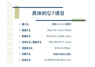 具体的な７項目

 調べる             検索エンジンの限界

 発信する         コミュニケーション・スキル

 配慮する         プライバシーとセキュリティ

 活 する 創造する
  活用する／創造する     コモンズとイノベーション
                   ズとイ ベ シ

 支援させる            セマンテックWeb

 判断する             情報の信用と価値

 交流する        インタラクティブとコミュニティ
 