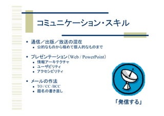 コミュニケーション・スキル

 通信／出版／放送の混在
     公的なものから極めて個人的なものまで

 プレゼンテーション（Web / PowerPoint）
  プレゼンテ ション（Web
     情報アーキテクチャ
     ユーザビリティ
     アクセシビリティ

 メールの作法
     TO / CC /BCC
     題名の書き直し

                                「発信する」
 
