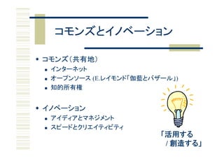 コモンズとイノベーション

 コモンズ（共有地）
    インターネット
    オ プンソ ス (E.レイモンド「伽藍とバザ ル」)
     オープンソース (E レイモンド「伽藍とバザール」)
    知的所有権


 イノベーション
    アイディアとマネジメント
       デ
    スピードとクリエイティビティ
                           「活用する
                            / 創造する」
 