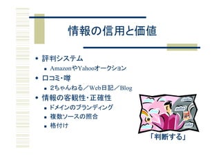 情報の信用と価値

 評判システム
    AmazonやYahooオークション
 口コミ・噂
    ２ちゃんねる／Web日記／Blog
 情報の客観性 正確性
  情報の客観性・正確性
    ドメインのブランディング
    複数ソースの照合
    格付け
                          「判断する」
 