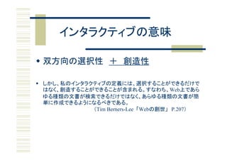 インタラクティブの意味

 双方向の選択性 ＋ 創造性

 しかし、私のインタラクティブの定義には、選択することができるだけで
  はなく、創造することができることが含まれる。すなわち、Web上であら
  ゆる種類の文書が検索できるだけではなく、あらゆる種類の文書が簡
    種類   書 検索                  、あ   種類      書 簡
  単に作成できるようになるべきである。
             （Tim Berners-Lee 「Webの創世」 P.207）
 