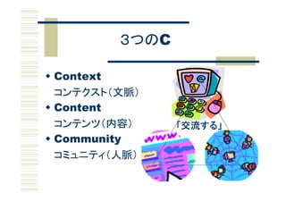 ３つのC

 Context
  コンテクスト（文脈）
 Content
  コンテンツ（内容）     「交流する」
 Community
  コミュニティ（人脈）
 