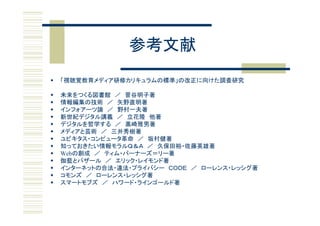 参考文献
   「視聴覚教育メディア研修カリキュラムの標準」の改正に向けた調査研究

   未来をつくる図書館 ／ 菅谷明子著
   情報編集の技術 ／ 矢野直明著
   インフォアーツ論 ／ 野村一夫著
   新世紀デジタル講義 ／ 立花隆 他著
   デジタルを哲学する ／ 黒崎雅男著
   メディアと芸術 ／ 三井秀樹著
   ユビキタス・コンピュータ革命 ／ 坂村健著
   知っておきたい情報モラルＱ＆Ａ ／ 久保田裕・佐藤英雄著
   Webの創成 ／ ティム・バーナーズ＝リー著
   伽藍とバザール ／ エリック・レイモンド著
   インターネットの合法・違法・プライバシー ＣＯＤＥ ／ ローレンス・レッシグ著
   コモンズ ／ ローレンス・レッシグ著
   スマートモブズ ／ ハワード・ラインゴールド著
 