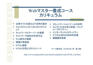 Webマスター養成コース
          Webマスタ 養成コ ス
              カリキュラム
 企業サイトの進化とＩＴ活用の基本                  コミュニケーションツールの活用
 Webプロジェクトにおけるマネジメ                 Webサイトの分析と評価―ウェブ
  ント                                 ユーザビリティ―
 ネットワ クとサ バ の基礎
  ネットワークとサーバーの基礎                    インターネットとセキュリティ
                                     インタ ネットとセキュリティ
 ネットワーク技術の利用方法                     デジタル時代の知的所有権
 Web制作の実際
     制作 実際                          課題最終発表
 課題中間発表
 HTML基礎
 HTML応用とスタイルシート                     （アーク都市塾 2002年4月-9月 第28期）


      http://www.academyhills.com/school/toshijuku/works/28/28_web.html
      http://www academyhills com/school/toshijuku/works/28/28 web html
 