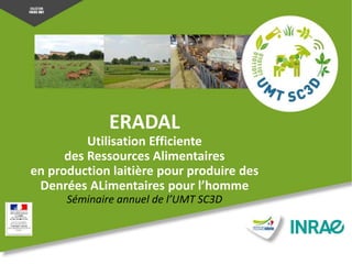 ERADAL
Utilisation Efficiente
des Ressources Alimentaires
en production laitière pour produire des
Denrées ALimentaires pour l’homme
Séminaire annuel de l’UMT SC3D
 