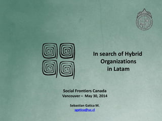 In search of Hybrid
Organizations
in Latam
Sebastian Gatica M.
sgatica@uc.cl
Social Frontiers Canada
Vancouver – May 30, 2014
 