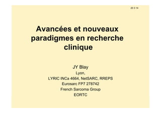 20 3 14
Avancées et nouveaux
paradigmes en recherche
clinique
JY Blay
Lyon,
LYRIC INCa 4664, NetSARC, RREPS
Eurosarc FP7 278742
French Sarcoma Group
EORTC
 