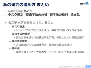 Copyright©2020 NTT corp. All Rights Reserved.
• 私の研究の進め方：
タスク選定→従来手法の分析→新手法の検討→論文化
• 各ステップで気をつけていること
– タスク選定
• サーベイやヒアリングを通じ、実用性の高いタスクを選ぶ
– 従来手法の分析
• 誤り分析を通じて改善効果を予測、失敗しにくい課題を選ぶ
– 新手法の検討
• 方法論選びでも実用性考慮。普段から論文を読む
– 論文化
• 論文を書くときに大量のサーベイをしなくてもよいよう研究
11
私の研究の進め方 まとめ
 