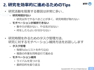 Copyright©2020 NTT corp. All Rights Reserved.
• 研究活動を阻害する要因は非常に多い…
– 研究時間がない
• 研究以外でやるべきことが多く、研究時間が取れない
– モチベーションが維持できない
• 集中力が続かない、やる気が出ない
• 何をしたらよいか分からない
• 研究時間を作るためのタスク管理方法、
研究に対するモチベーション維持方法をお話しします
– タスク管理
• 毎朝ToDoリストを作り込む
• 複数の作業を同時並行で進める
– モチベーション維持
• ライバルを見つける
• 最終目的を振り返る
12
2. 研究を効率的に進めるためのTips
 