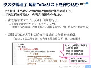 Copyright©2020 NTT corp. All Rights Reserved.
その日にすべきことの計画と時間配分を見積もり,
「次に何をするか」を考える隙を作らない
• 出社後すぐにToDoリスト作成を行う
– 2週間先までスケジュールをチェックし、
作業工程の分割、作業工程ごとの締切設定、今日やることを決める
• 以降はToDoリストに沿って機械的に作業を進める
– 「次なにするんだっけ」を考える隙を作らず、集中力を維持
13
タスク管理① 毎朝ToDoリストを作り込む
大, 中, 小項目に分ける
大項目: 目的
中項目: 作業内容
小項目: 作業工程
完了しても
項目を消さない
 