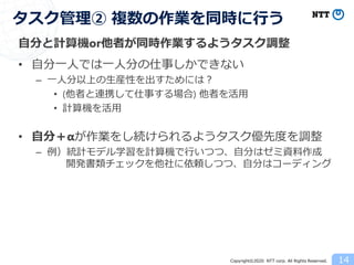 Copyright©2020 NTT corp. All Rights Reserved.
自分と計算機or他者が同時作業するようタスク調整
• 自分一人では一人分の仕事しかできない
– 一人分以上の生産性を出すためには？
• (他者と連携して仕事する場合) 他者を活用
• 計算機を活用
• 自分＋αが作業をし続けられるようタスク優先度を調整
– 例）統計モデル学習を計算機で行いつつ、自分はゼミ資料作成
開発書類チェックを他社に依頼しつつ、自分はコーディング
14
タスク管理② 複数の作業を同時に行う
 