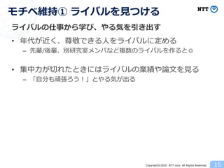 Copyright©2020 NTT corp. All Rights Reserved.
ライバルの仕事から学び、やる気を引き出す
• 年代が近く、尊敬できる人をライバルに定める
– 先輩/後輩、別研究室メンバなど複数のライバルを作ると◎
• 集中力が切れたときにはライバルの業績や論文を見る
– 「自分も頑張ろう！」とやる気が出る
15
モチベ維持① ライバルを見つける
 