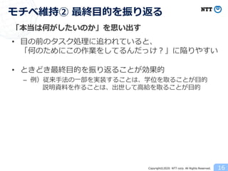 Copyright©2020 NTT corp. All Rights Reserved.
「本当は何がしたいのか」を思い出す
• 目の前のタスク処理に追われていると、
「何のためにこの作業をしてるんだっけ？」に陥りやすい
• ときどき最終目的を振り返ることが効果的
– 例）従来手法の一部を実装することは、学位を取ることが目的
説明資料を作ることは、出世して高給を取ることが目的
16
モチベ維持② 最終目的を振り返る
 