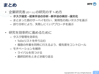 Copyright©2020 NTT corp. All Rights Reserved.
• 企業研究者 (の一人) の研究のすゝめ方
– タスク選定→従来手法の分析→新手法の検討→論文化
– まとまった数のサーベイを行い、実用性の高いタスクを選ぶ
– 誤り分析により、失敗しにくいアプローチを選ぶ
• 研究を効率的に進めるために
– タスク管理を効率化
• ToDoリストを作り込む
• 複数の作業を同時に行えるよう、優先度をコントロール
– モチベーションを維持
• ライバルを見つける
• 最終目的をときどき振り返る
17
まとめ
 