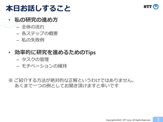 Copyright©2020 NTT corp. All Rights Reserved.
• 私の研究の進め方
– 全体の流れ
– 各ステップの概要
– 私の失敗例
• 効率的に研究を進めるためのTips
– タスクの管理
– モチベーションの維持
※ ご紹介する方法が絶対的な正解というわけではありません。
あくまで一つの例としてお聞き頂けますと幸いです
本日お話しすること
3
 
