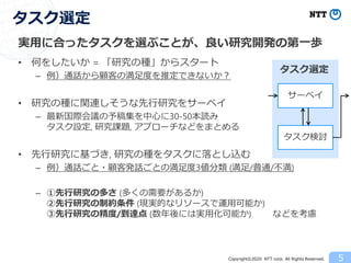 Copyright©2020 NTT corp. All Rights Reserved.
実用に合ったタスクを選ぶことが、良い研究開発の第一歩
• 何をしたいか = 「研究の種」からスタート
– 例）通話から顧客の満足度を推定できないか？
• 研究の種に関連しそうな先行研究をサーベイ
– 最新国際会議の予稿集を中心に30-50本読み
タスク設定, 研究課題, アプローチなどをまとめる
• 先行研究に基づき, 研究の種をタスクに落とし込む
– 例）通話ごと・顧客発話ごとの満足度3値分類 (満足/普通/不満)
– ①先行研究の多さ (多くの需要があるか)
②先行研究の制約条件 (現実的なリソースで運用可能か)
③先行研究の精度/到達点 (数年後には実用化可能か) などを考慮
5
タスク選定
サーベイ
タスク検討
タスク選定
 