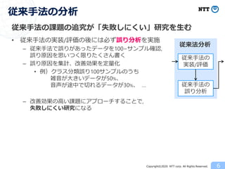 Copyright©2020 NTT corp. All Rights Reserved.
従来手法の課題の追究が「失敗しにくい」研究を生む
• 従来手法の実装/評価の後には必ず誤り分析を実施
– 従来手法で誤りがあったデータを100~サンプル確認,
誤り原因を思いつく限りたくさん書く
– 誤り原因を集計、改善効果を定量化
• 例）クラス分類誤り100サンプルのうち
雑音が大きいデータが50%、
音声が途中で切れるデータが30%、 …
– 改善効果の高い課題にアプローチすることで,
失敗しにくい研究になる
6
従来手法の分析
従来法分析
従来手法の
実装/評価
従来手法の
誤り分析
 