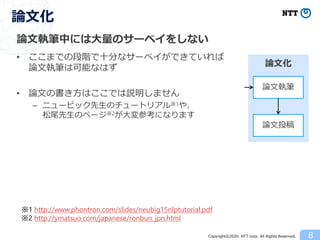 Copyright©2020 NTT corp. All Rights Reserved.
論文執筆中には大量のサーベイをしない
• ここまでの段階で十分なサーベイができていれば
論文執筆は可能なはず
• 論文の書き方はここでは説明しません
– ニュービック先生のチュートリアル※1や、
松尾先生のページ※2が大変参考になります
8
論文化
論文執筆
論文投稿
論文化
※1 http://www.phontron.com/slides/neubig15nlptutorial.pdf
※2 http://ymatsuo.com/japanese/ronbun_jpn.html
 
