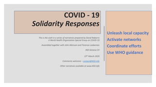 COVID - 19
Solidarity Responses
This is the sixth in a series of narratives prepared by David Nabarro
A World Health Organization Special Envoy on COVID-19
Assembled together with John Atkinson and Florence Lasbennes
4SD Geneva CH
15th March 2020
Comments welcome – contact@4SD.info
Other narratives available at www.4SD.info
Unleash local capacity
Activate networks
Coordinate efforts
Use WHO guidance
 