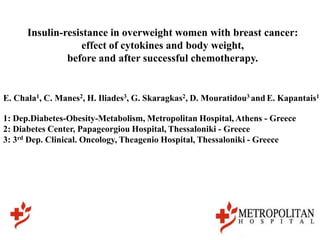 Insulin-resistance in overweight women with breast cancer:
                  effect of cytokines and body weight,
               before and after successful chemotherapy.


E. Chala1, C. Manes2, H. Iliades3, G. Skaragkas2, D. Mouratidou3 and E. Kapantais1

1: Dep.Diabetes-Obesity-Metabolism, Metropolitan Hospital, Athens - Greece
2: Diabetes Center, Papageorgiou Hospital, Thessaloniki - Greece
3: 3rd Dep. Clinical. Oncology, Theagenio Hospital, Thessaloniki - Greece
 