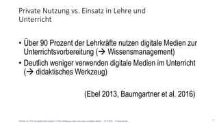 24
• Über 90 Prozent der Lehrkräfte nutzen digitale Medien zur
Unterrichtsvorbereitung ( Wissensmanagement)
• Deutlich weniger verwenden digitale Medien im Unterricht
( didaktisches Werkzeug)
(Ebel 2013, Baumgartner et al. 2016)
Private Nutzung vs. Einsatz in Lehre und
Unterricht
Eichhorn, M.: Fit für die digitale (Hoch-)Schule? | U.EDU Fachtagung „Lehren und Lernen mit digitalen Medien“ | 18.10.2018 | TU Kaiserslautern
 