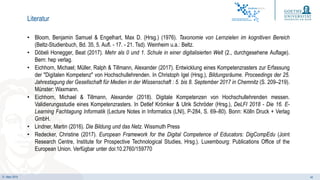21. März 2019 44
• Bloom, Benjamin Samuel & Engelhart, Max D. (Hrsg.) (1976). Taxonomie von Lernzielen im kognitiven Bereich
(Beltz-Studienbuch, Bd. 35, 5. Aufl. - 17. - 21. Tsd). Weinheim u.a.: Beltz.
• Döbeli Honegger, Beat (2017). Mehr als 0 und 1. Schule in einer digitalisierten Welt (2., durchgesehene Auflage).
Bern: hep verlag.
• Eichhorn, Michael; Müller, Ralph & Tillmann, Alexander (2017). Entwicklung eines Kompetenzrasters zur Erfassung
der "Digitalen Kompetenz" von Hochschullehrenden. In Christoph Igel (Hrsg.), Bildungsräume. Proceedings der 25.
Jahrestagung der Gesellschaft für Medien in der Wissenschaft : 5. bis 8. September 2017 in Chemnitz (S. 209–219).
Münster: Waxmann.
• Eichhorn, Michael & Tillmann, Alexander (2018). Digitale Kompetenzen von Hochschullehrenden messen.
Validierungsstudie eines Kompetenzrasters. In Detlef Krömker & Ulrik Schröder (Hrsg.), DeLFI 2018 - Die 16. E-
Learning Fachtagung Informatik (Lecture Notes in Informatics (LNI), P-284, S. 69–80). Bonn: Kölln Druck + Verlag
GmbH.
• Lindner, Martin (2016). Die Bildung und das Netz. Wissmuth Press
• Redecker, Christine (2017). European Framework for the Digital Competence of Educators: DigCompEdu (Joint
Research Centre, Institute for Prospective Technological Studies, Hrsg.). Luxembourg: Publications Office of the
European Union. Verfügbar unter doi:10.2760/159770
Literatur
 