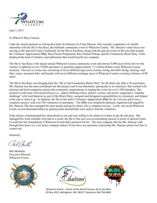 Whatcom Events – Home of the World Famous Ski to Sea Race
PO Box 2011, Bellingham, WA 98227 Telephone 360-746-8861
June 3, 2013
To Whom It May Concern:
I take the utmost pleasure in writing this letter of reference for Erika Duncan, who recently completed a six month
internship with the Ski to Sea Race, the hallmark community event in Whatcom County. Ms. Duncan’s main focus was
serving as the Special Events Coordinator for the Ski to Sea Race, along with the special events of the race that include
the Volunteer Appreciation BBQ, Race Packet Preparation, Race Packet Pickup, and the Community Block Party. Erika
displayed the kind of initiative and enthusiasm that would benefit any company.
The Ski to Sea Race is the largest annual Whatcom County community event and attracts 4,000 racers from all over the
country in addition to over 70,000 spectators. It generates approximately 1.5 million dollars to the Whatcom County
economy. The race is a relay race consisting of seven different legs (cross country skiing, downhill skiing, running, road
bike, canoe, mountain bike, and kayak) with seven different exchange areas in Whatcom County covering a distance of 90
miles.
The Ski to Sea Race was bringing back the “Ski to Sea Community Block Party” for the third year after a 30 year hiatus.
Ms. Duncan was the main coordinator for this project, and it was absolutely spectacular in its outcomes. She worked with
national and local companies along with community organizations in staging this event for over 1,200 attendees. She
secured a wide array of local giveaways (i.e., alpine climbing course, dinners, cruises, and more); organized a “cupcake
challenge” with local bakeries as part of the Block Party; assigned and delegated responsibilities to volunteers; and helped
at the end to clean it up. In addition, the Ski to Sea held a Volunteer Appreciation BBQ for the 3rd year and it was a
complete success, with over 250 volunteers in attendance. The BBQ was completely planned, organized and staged by
Ms. Duncan. She also managed the racer packet pickup by teams, also a complete success. Lastly, she saved Whatcom
Events several thousand dollars by getting meals donated that were used to feed the volunteers.
Erika always communicated her whereabouts to me and was willing to do whatever it takes to get the job done. She
managed her work schedule well and as a result, the Ski to Sea race was an astounding success in terms of special events.
I would hire her immediately if Whatcom Events had a position for her. The next company that has Ms. Duncan walk
through their doors is a very lucky company indeed. If you have any questions concerning Ms. Duncan, please feel free to
contact me.
Sincerely,
Mel Monkelis
Executive Director
Whatcom Events
 