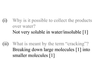 (i) Why is it possible to collect the products  over water? Not very soluble in water/insoluble [1] (ii) What is meant by the term “cracking”? Breaking down large molecules [1] into   smaller molecules [1] 
