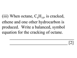 (iii) When octane, C 8 H 18 , is cracked,  ethene and one other hydrocarbon is  produced.  Write a balanced, symbol  equation for the cracking of octane. ______________________________ ___________________________ [2] 