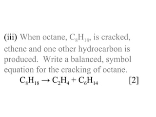 (iii) When octane, C 8 H 18 , is cracked,  ethene and one other hydrocarbon is  produced.  Write a balanced, symbol  equation for the cracking of octane. C 8 H 18  -> C 2 H 4  + C 6 H 14 [2] 