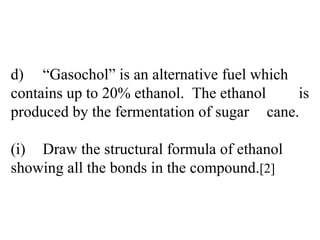 d) “Gasochol” is an alternative fuel which  contains up to 20% ethanol.  The ethanol  is produced by the fermentation of sugar  cane. (i) Draw the structural formula of ethanol  showing all the bonds in the compound. [2] 